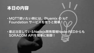 本日の内容
• MQTT使いたい時には、Bluemix の IoT
Foundation サービスを使うと簡単！
• 最近注目しているNodejs開発環境Node-REDからも
SORACOM APIを簡単に制御！
 
