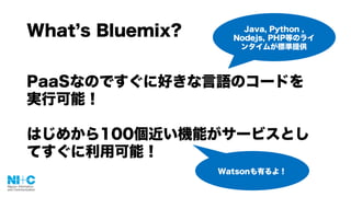 What s Bluemix?
PaaSなのですぐに好きな言語のコードを
実行可能！
はじめから100個近い機能がサービスとし
てすぐに利用可能！
Java, Python ,
Nodejs, PHP等のライ
ンタイムが標準提供
Watsonも有るよ！
 