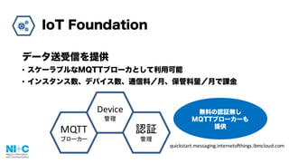 IoT Foundation
データ送受信を提供
• スケーラブルなMQTTブローカとして利用可能
• インスタンス数、デバイス数、通信料／月、保管料量／月で課金
MQTT
ブローカー
Device
管理
認証
管理
無料の認証無し
MQTTブローカーも
提供
quickstart.messaging.internetofthings.ibmcloud.com
 