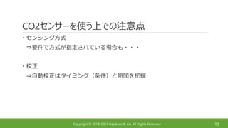 Copyright © 2018-2021 Hapikuro & Co. All Rights Reserved
CO2センサーを使う上での注意点
13
・センシング方式
⇒要件で方式が指定されている場合も・・・
・校正
⇒自動校正はタイミング（条件）と期間を把握
 