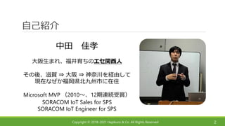 Copyright © 2018-2021 Hapikuro & Co. All Rights Reserved
自己紹介
中田 佳孝
大阪生まれ、福井育ちのエセ関西人
その後、滋賀 ⇒ 大阪 ⇒ 神奈川を経由して
現在なぜか福岡県北九州市に在住
Microsoft MVP （2010～、12期連続受賞）
SORACOM IoT Sales for SPS
SORACOM IoT Engineer for SPS
2
 