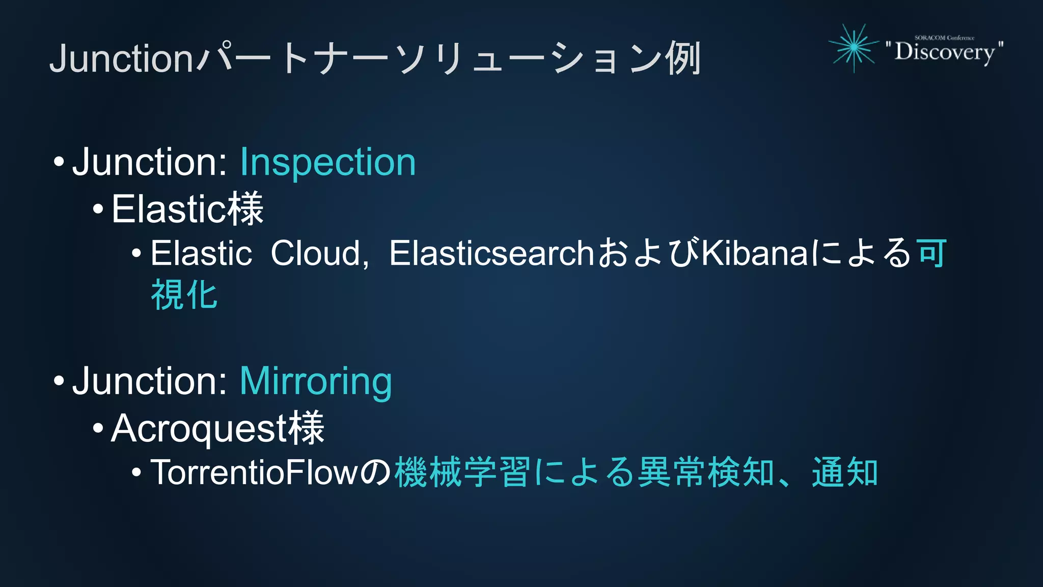 •Junction: Inspection
• Elastic様
• Elastic Cloud, ElasticsearchおよびKibanaによる可
視化
•Junction: Mirroring
• Acroquest様
• TorrentioFlowの機械学習による異常検知、通知
Junctionパートナーソリューション例
 