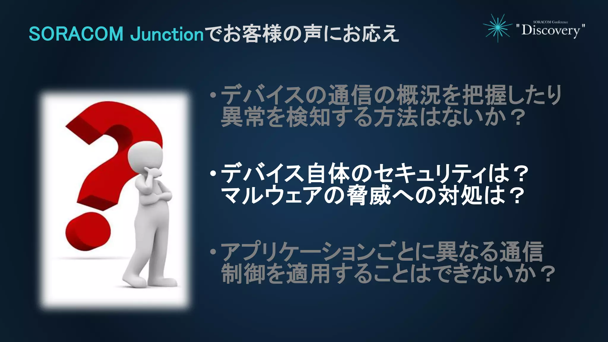 •デバイスの通信の概況を把握したり
異常を検知する方法はないか？
•デバイス自体のセキュリティは？
マルウェアの脅威への対処は？
•アプリケーションごとに異なる通信
制御を適用することはできないか？
SORACOM Junctionでお客様の声にお応え
 