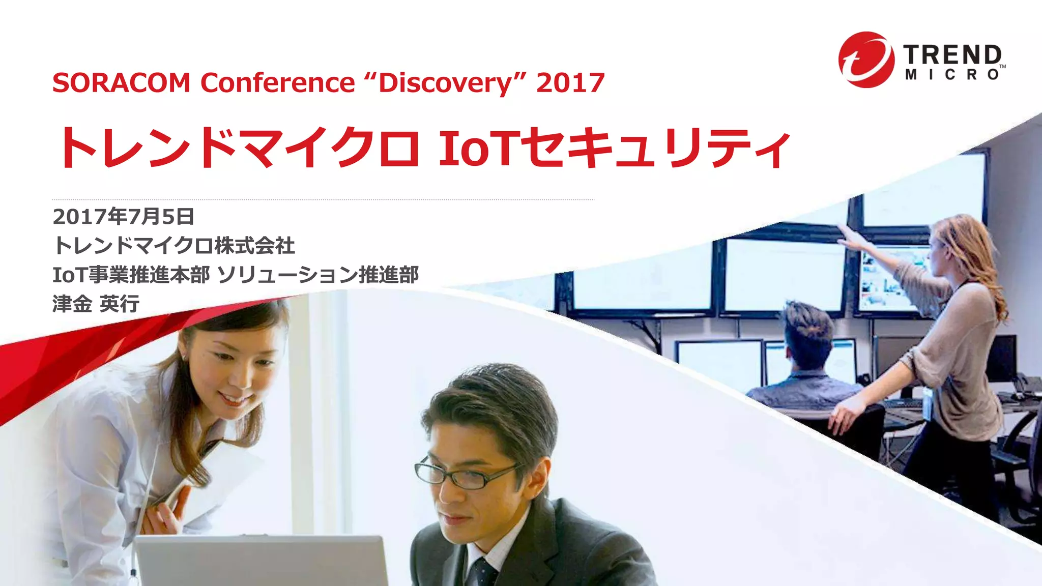 SORACOM Conference “Discovery” 2017
トレンドマイクロ IoTセキュリティ
2017年7月5日
トレンドマイクロ株式会社
IoT事業推進本部 ソリューション推進部
津金 英行
 