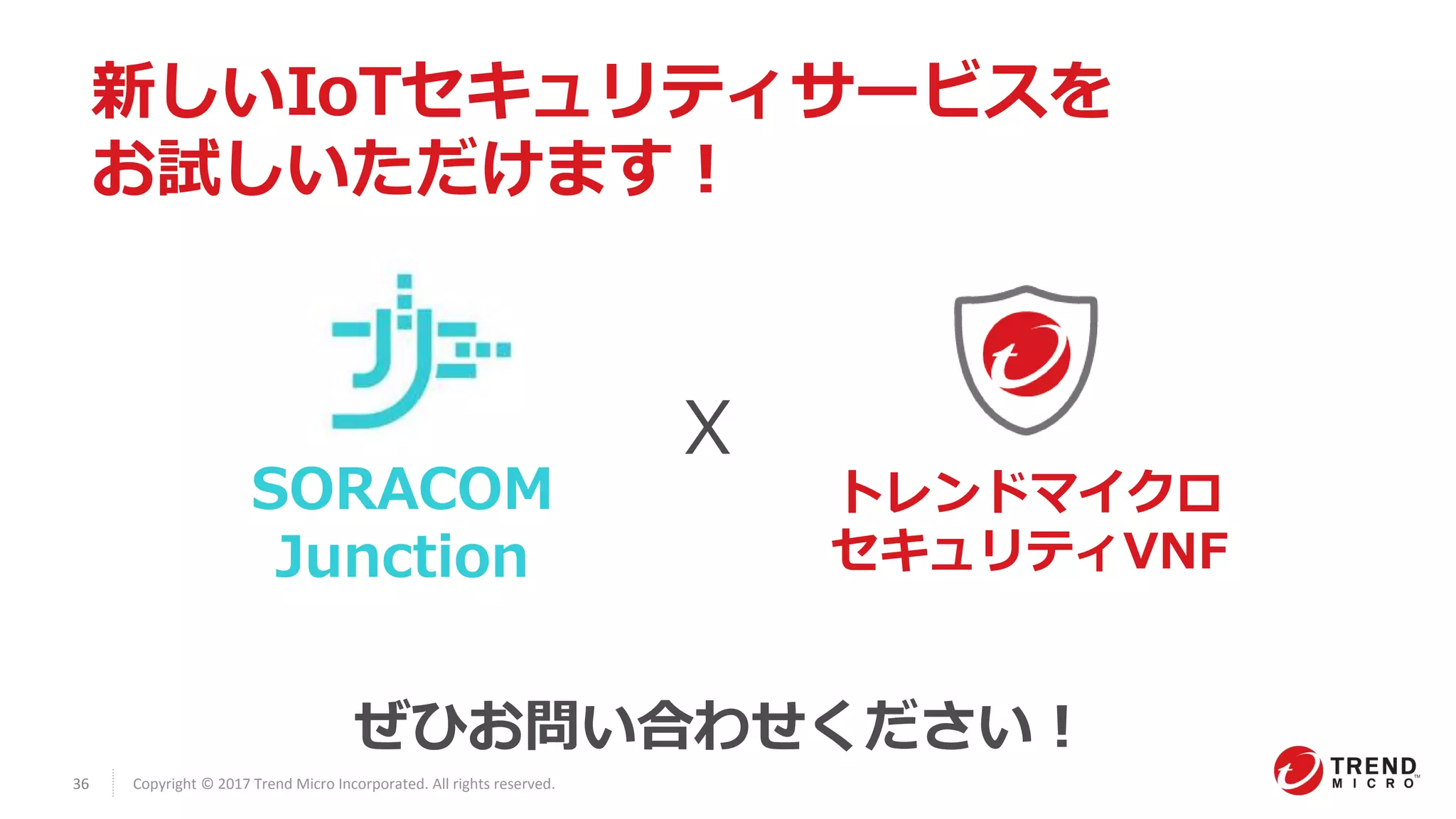 36 Copyright © 2017 Trend Micro Incorporated. All rights reserved.
新しいIoTセキュリティサービスを
お試しいただけます！
SORACOM
Junction
X
トレンドマイクロ
セキュリティVNF
ぜひお問い合わせください！
 