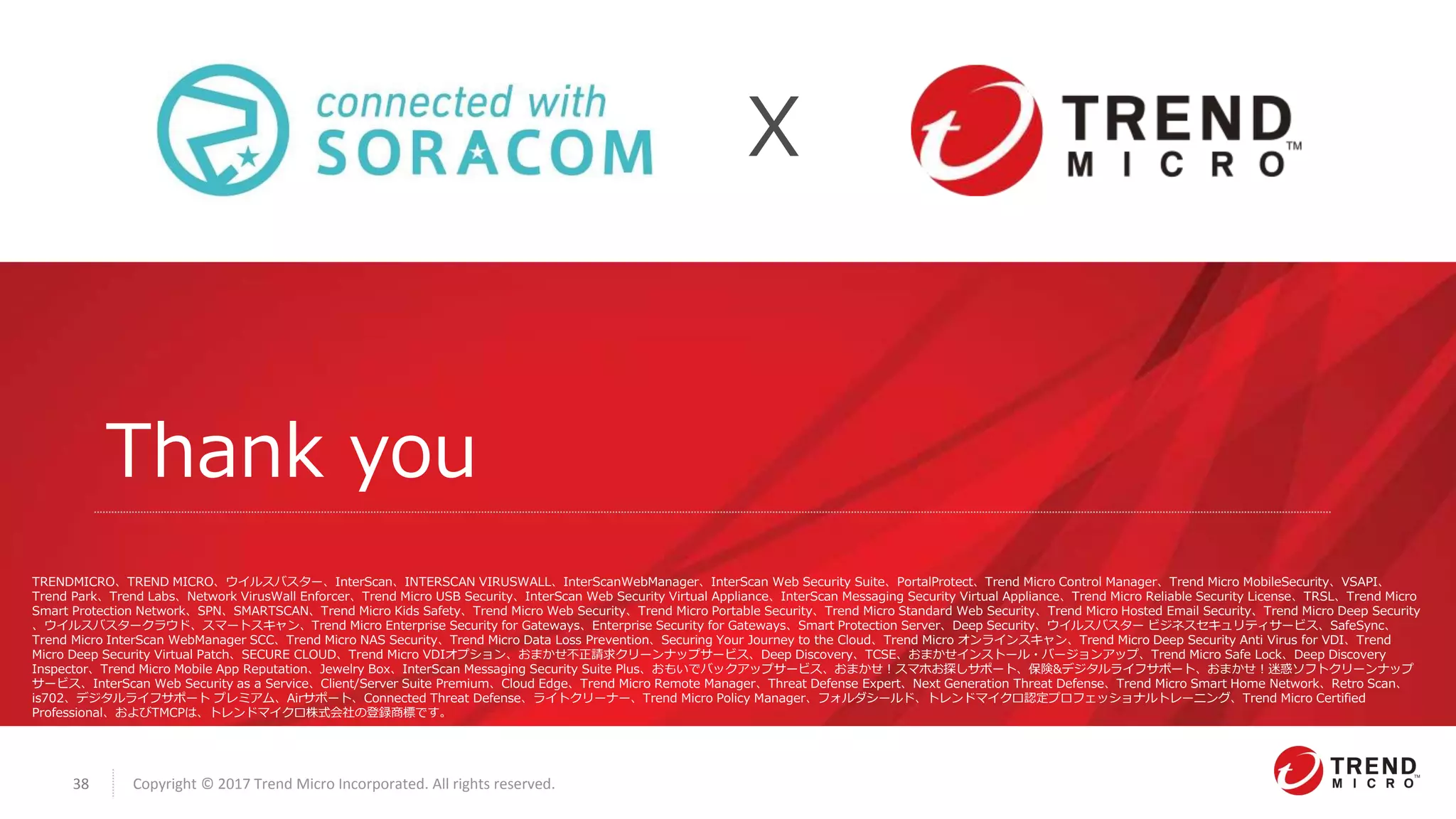 Copyright © 2017 Trend Micro Incorporated. All rights reserved.38
Thank you
X
TRENDMICRO、TREND MICRO、ウイルスバスター、InterScan、INTERSCAN VIRUSWALL、InterScanWebManager、InterScan Web Security Suite、PortalProtect、Trend Micro Control Manager、Trend Micro MobileSecurity、VSAPI、
Trend Park、Trend Labs、Network VirusWall Enforcer、Trend Micro USB Security、InterScan Web Security Virtual Appliance、InterScan Messaging Security Virtual Appliance、Trend Micro Reliable Security License、TRSL、Trend Micro
Smart Protection Network、SPN、SMARTSCAN、Trend Micro Kids Safety、Trend Micro Web Security、Trend Micro Portable Security、Trend Micro Standard Web Security、Trend Micro Hosted Email Security、Trend Micro Deep Security
、ウイルスバスタークラウド、スマートスキャン、Trend Micro Enterprise Security for Gateways、Enterprise Security for Gateways、Smart Protection Server、Deep Security、ウイルスバスター ビジネスセキュリティサービス、SafeSync、
Trend Micro InterScan WebManager SCC、Trend Micro NAS Security、Trend Micro Data Loss Prevention、Securing Your Journey to the Cloud、Trend Micro オンラインスキャン、Trend Micro Deep Security Anti Virus for VDI、Trend
Micro Deep Security Virtual Patch、SECURE CLOUD、Trend Micro VDIオプション、おまかせ不正請求クリーンナップサービス、Deep Discovery、TCSE、おまかせインストール・バージョンアップ、Trend Micro Safe Lock、Deep Discovery
Inspector、Trend Micro Mobile App Reputation、Jewelry Box、InterScan Messaging Security Suite Plus、おもいでバックアップサービス、おまかせ！スマホお探しサポート、保険&デジタルライフサポート、おまかせ！迷惑ソフトクリーンナップ
サービス、InterScan Web Security as a Service、Client/Server Suite Premium、Cloud Edge、Trend Micro Remote Manager、Threat Defense Expert、Next Generation Threat Defense、Trend Micro Smart Home Network、Retro Scan、
is702、デジタルライフサポート プレミアム、Airサポート、Connected Threat Defense、ライトクリーナー、Trend Micro Policy Manager、フォルダシールド、トレンドマイクロ認定プロフェッショナルトレーニング、Trend Micro Certified
Professional、およびTMCP​は、トレンドマイクロ株式会社の登録商標です。
 