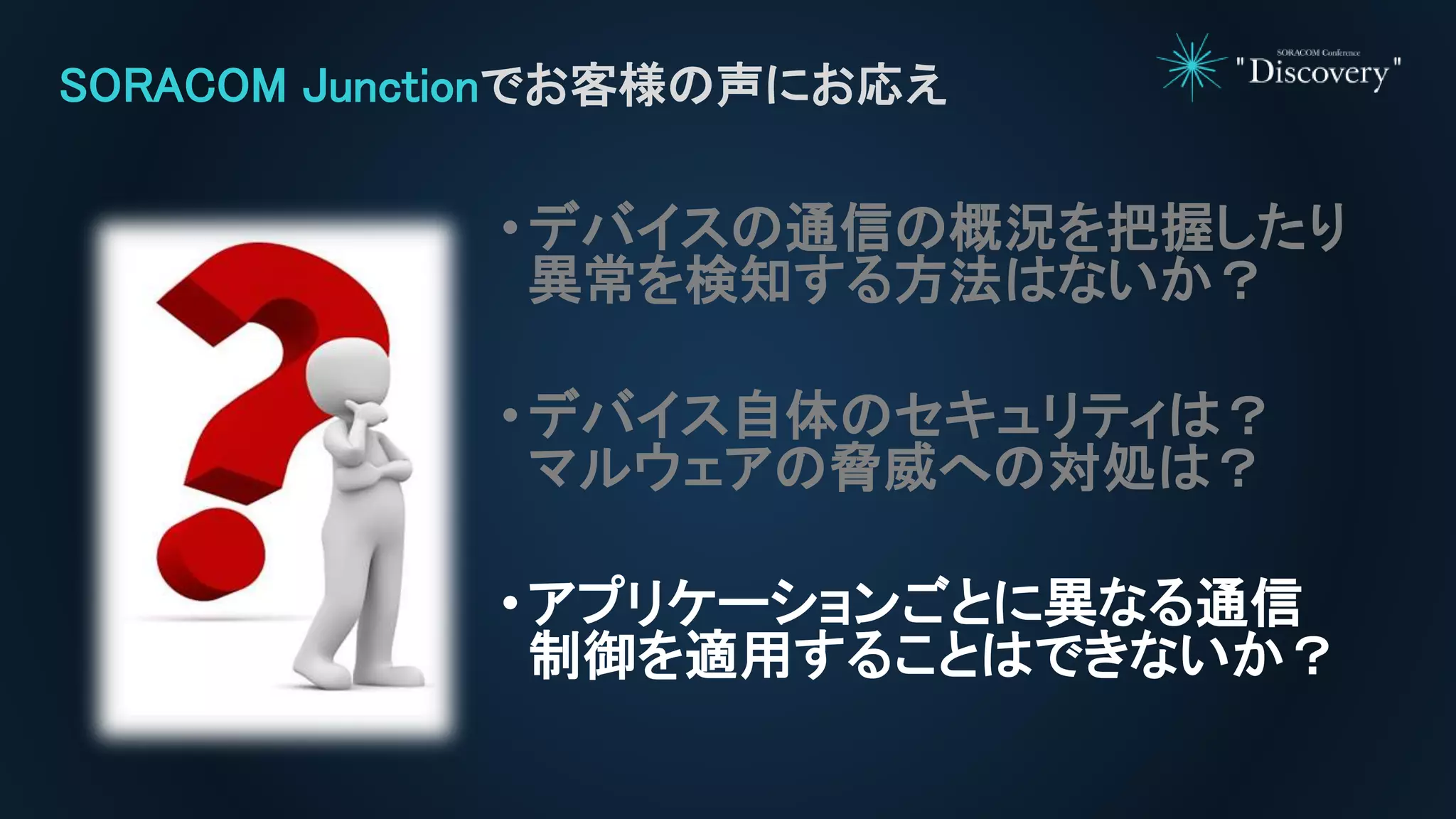 •デバイスの通信の概況を把握したり
異常を検知する方法はないか？
•デバイス自体のセキュリティは？
マルウェアの脅威への対処は？
•アプリケーションごとに異なる通信
制御を適用することはできないか？
SORACOM Junctionでお客様の声にお応え
 