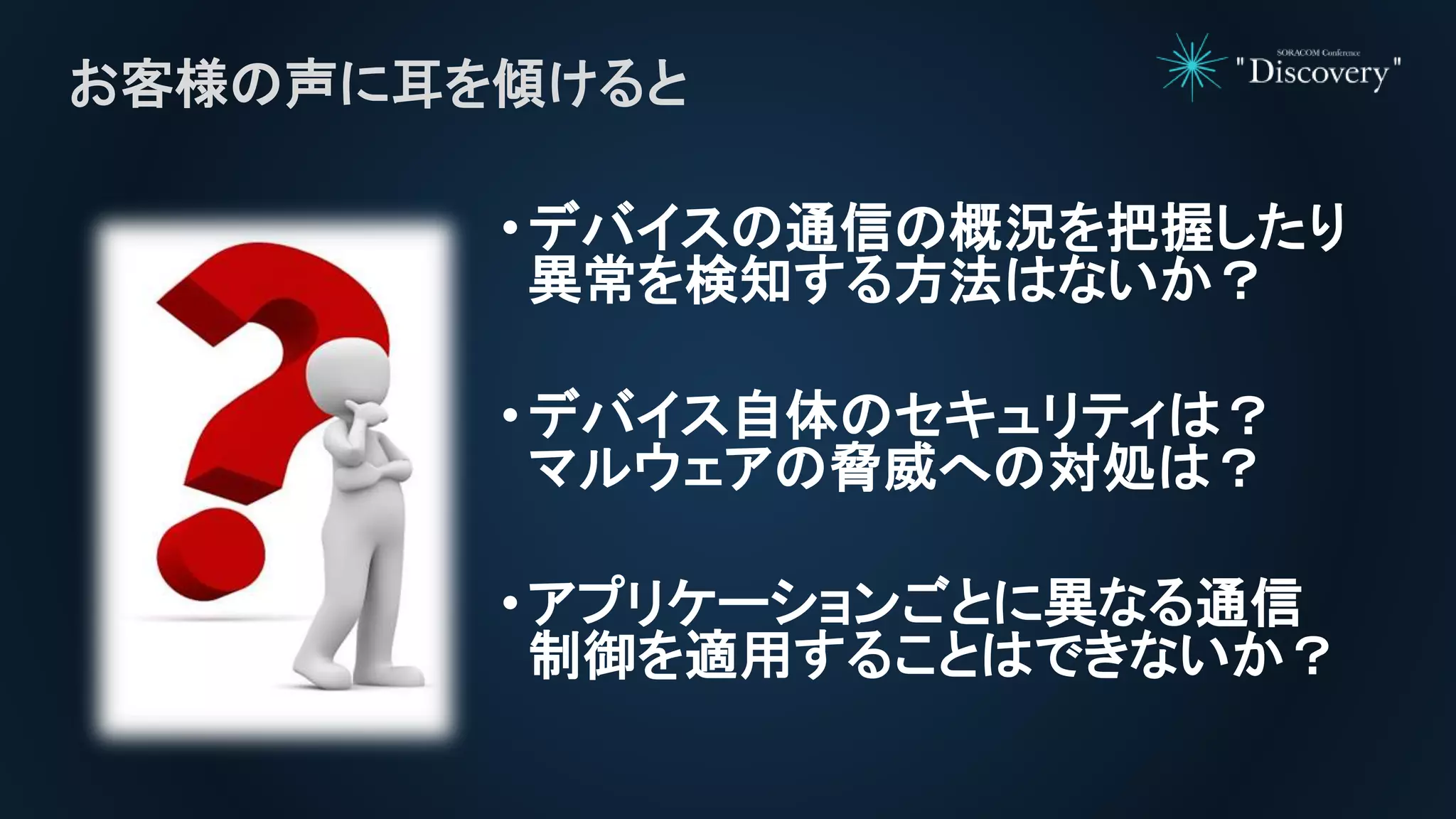 •デバイスの通信の概況を把握したり
異常を検知する方法はないか？
•デバイス自体のセキュリティは？
マルウェアの脅威への対処は？
•アプリケーションごとに異なる通信
制御を適用することはできないか？
お客様の声に耳を傾けると
 