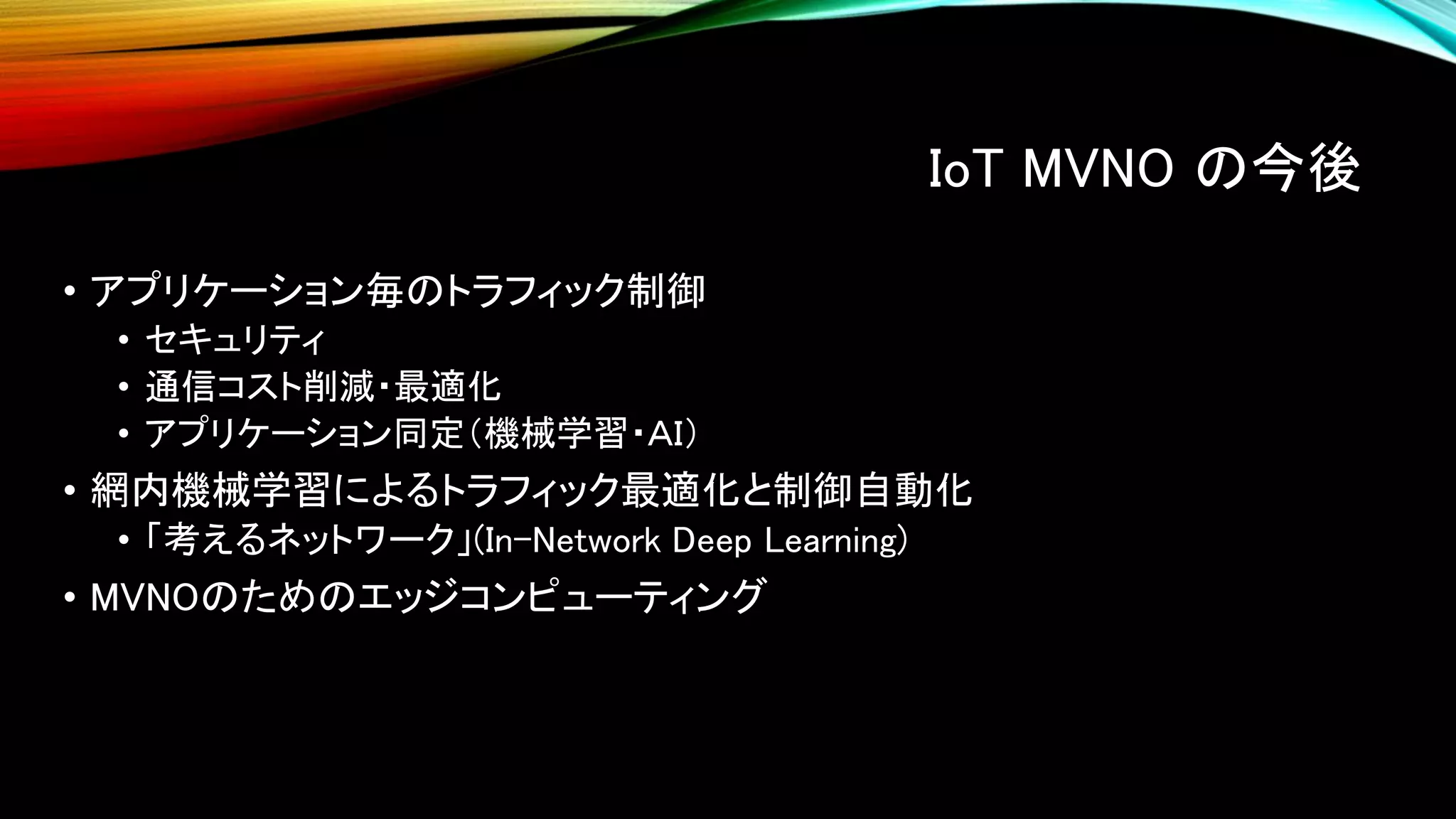 IoT MVNO の今後
• アプリケーション毎のトラフィック制御
• セキュリティ
• 通信コスト削減・最適化
• アプリケーション同定（機械学習・ＡＩ）
• 網内機械学習によるトラフィック最適化と制御自動化
• 「考えるネットワーク」(In-Network Deep Learning)
• MVNOのためのエッジコンピューティング
 