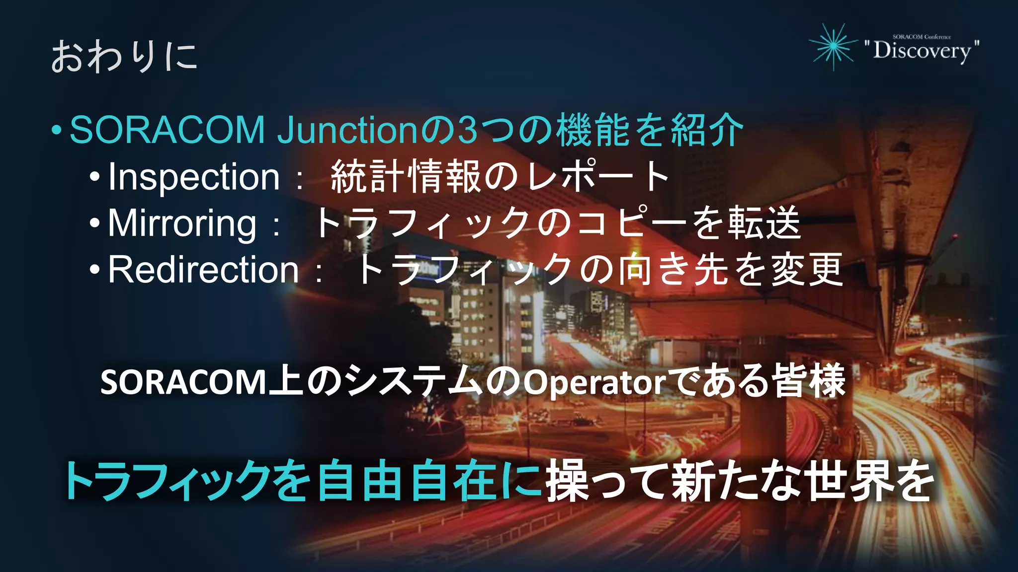 •SORACOM Junctionの3つの機能を紹介
• Inspection： 統計情報のレポート
• Mirroring： トラフィックのコピーを転送
• Redirection： トラフィックの向き先を変更
おわりに
SORACOM上のシステムのOperatorである皆様
トラフィックを自由自在に操って新たな世界を
 