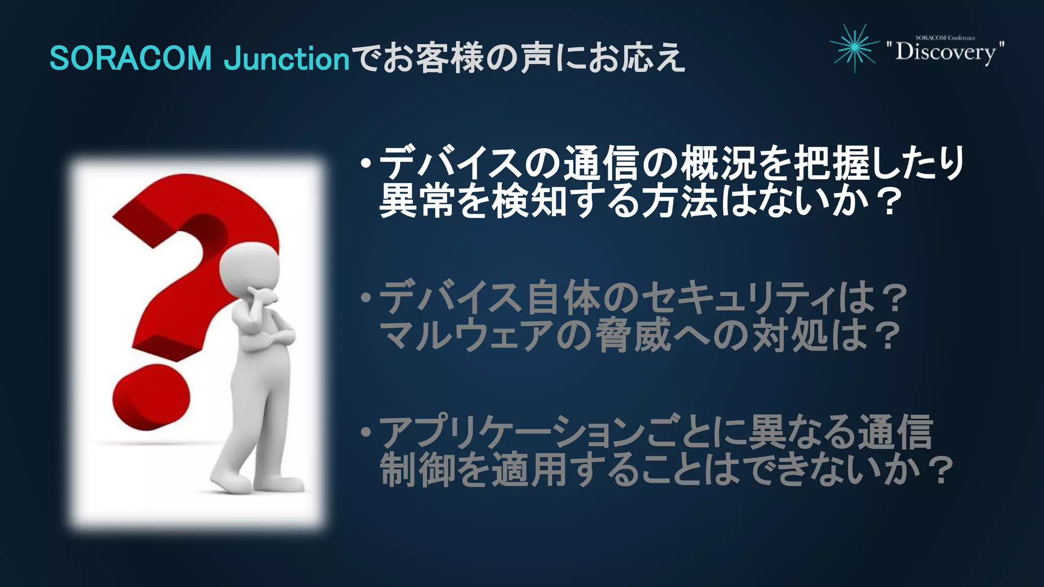 •デバイスの通信の概況を把握したり
異常を検知する方法はないか？
•デバイス自体のセキュリティは？
マルウェアの脅威への対処は？
•アプリケーションごとに異なる通信
制御を適用することはできないか？
SORACOM Junctionでお客様の声にお応え
 