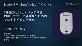 Sigfox端末: Sens’it (センスイット)
7種類のセンサ・バッテリを
内蔵したサービス開発のための
プロトタイピング端末
8,478円/台（税抜）
初期費用、
SORACOM Air for Sigfoxサービス利用料
(1年分のSigfox通信、SORACOMアプリサービス相当料)
を含む
 