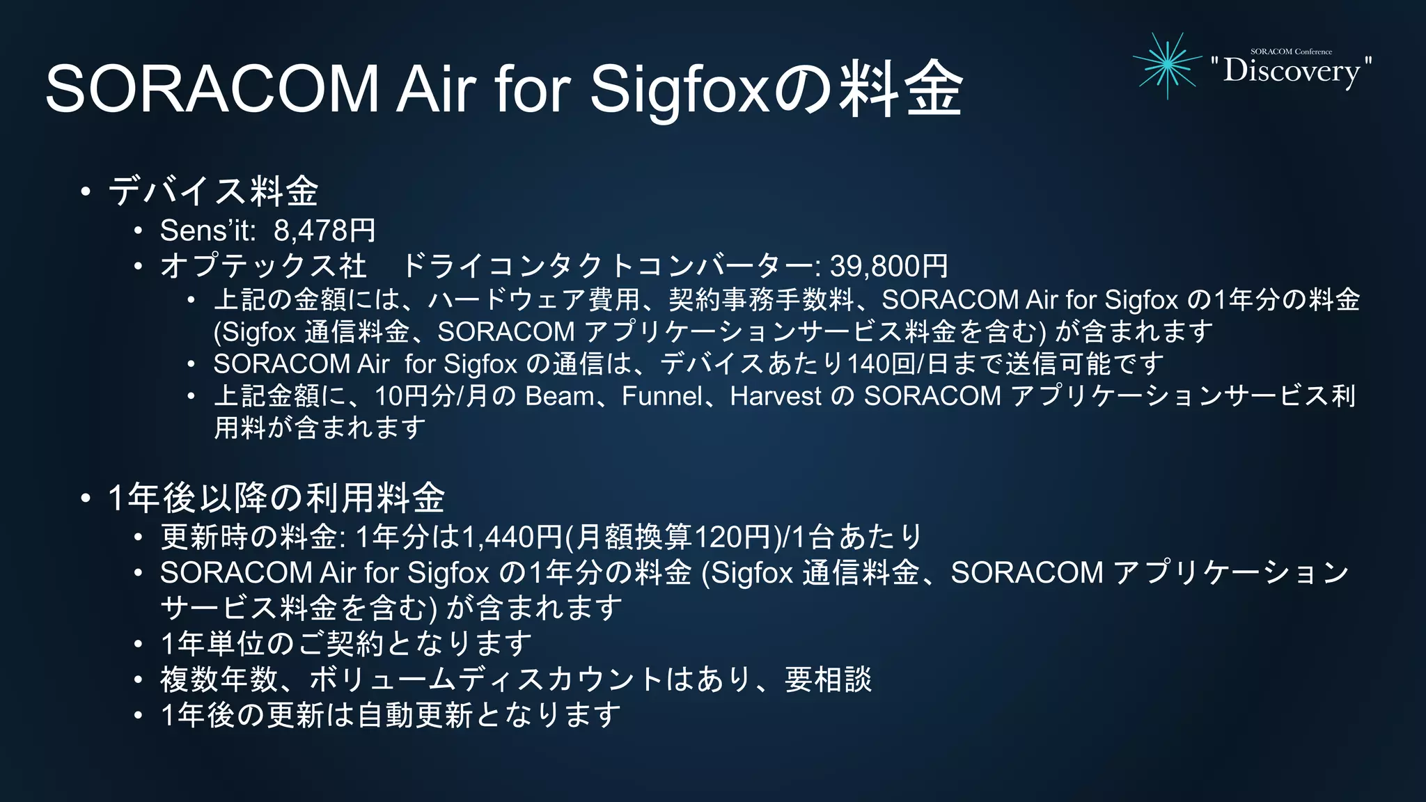 SORACOM Air for Sigfoxの料金
• デバイス料金
• Sens’it: 8,478円
• オプテックス社 ドライコンタクトコンバーター: 39,800円
• 上記の金額には、ハードウェア費用、契約事務手数料、SORACOM Air for Sigfox の1年分の料金
(Sigfox 通信料金、SORACOM アプリケーションサービス料金を含む) が含まれます
• SORACOM Air for Sigfox の通信は、デバイスあたり140回/日まで送信可能です
• 上記金額に、10円分/月の Beam、Funnel、Harvest の SORACOM アプリケーションサービス利
用料が含まれます
• 1年後以降の利用料金
• 更新時の料金: 1年分は1,440円(月額換算120円)/1台あたり
• SORACOM Air for Sigfox の1年分の料金 (Sigfox 通信料金、SORACOM アプリケーション
サービス料金を含む) が含まれます
• 1年単位のご契約となります
• 複数年数、ボリュームディスカウントはあり、要相談
• 1年後の更新は自動更新となります
 