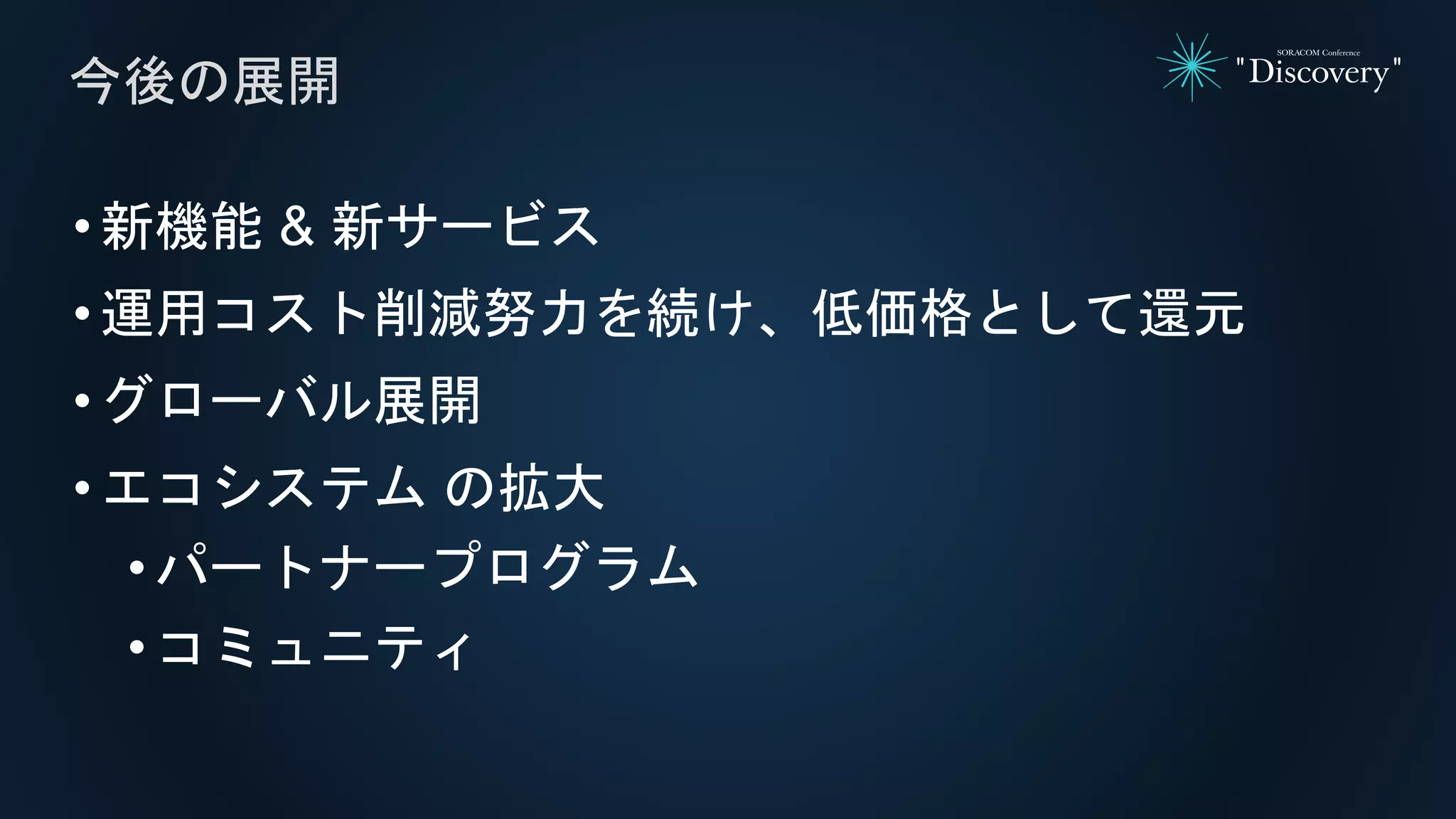 •新機能 & 新サービス
•運用コスト削減努力を続け、低価格として還元
•グローバル展開
•エコシステム の拡大
• パートナープログラム
• コミュニティ
今後の展開
 