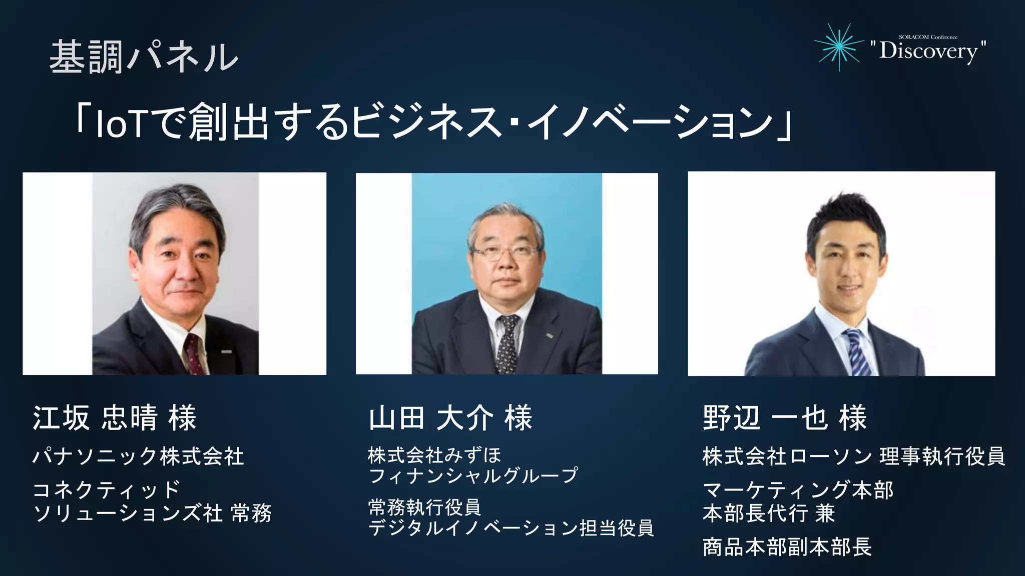 基調パネル
「IoTで創出するビジネス・イノベーション」
江坂 忠晴 様
パナソニック株式会社
コネクティッド
ソリューションズ社 常務
山田 大介 様
株式会社みずほ
フィナンシャルグループ
常務執行役員
デジタルイノベーション担当役員
野辺 一也 様
株式会社ローソン 理事執行役員
マーケティング本部
本部長代行 兼
商品本部副本部長
 
