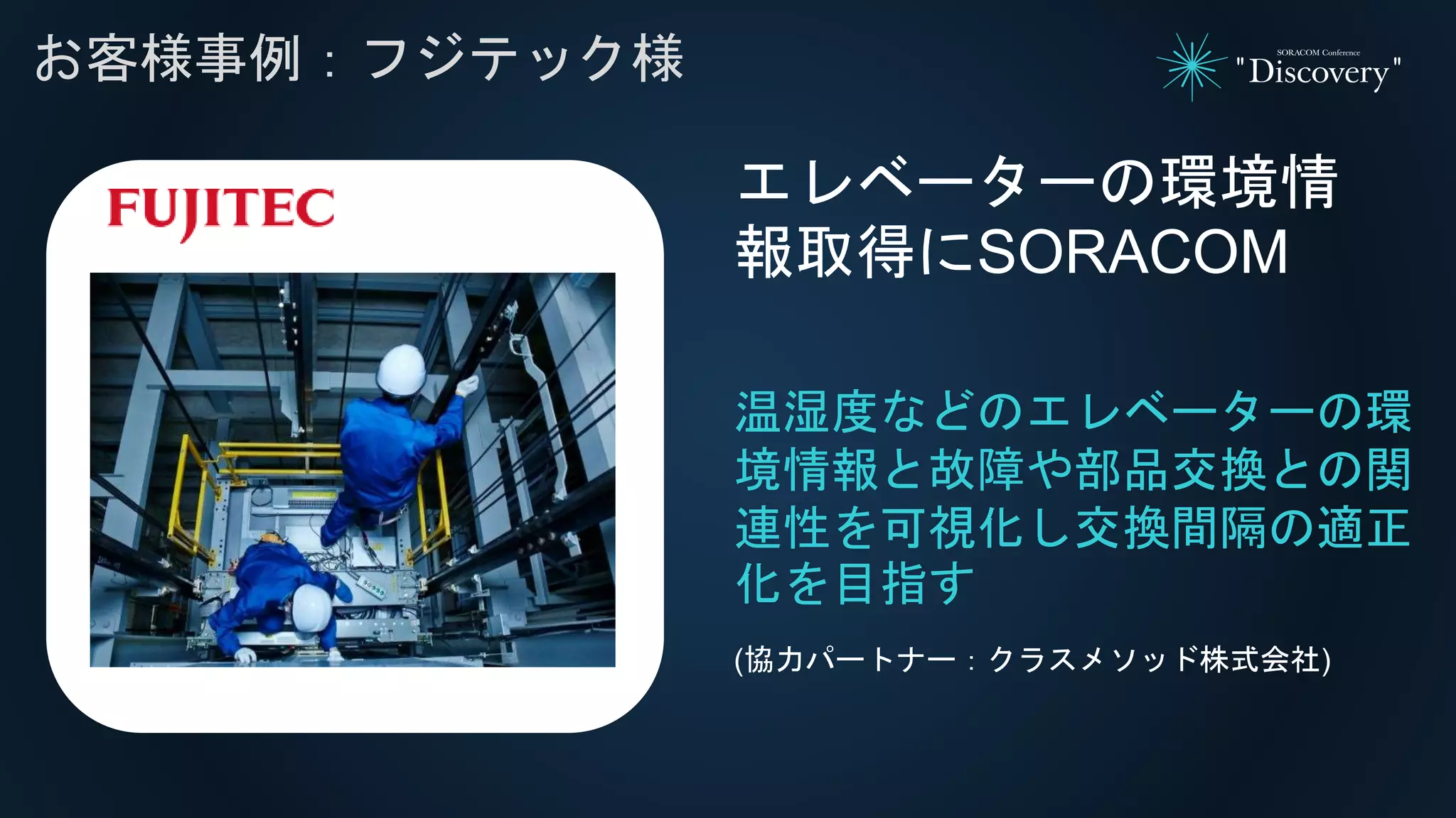 れ
お客様事例：フジテック様
温湿度などのエレベーターの環
境情報と故障や部品交換との関
連性を可視化し交換間隔の適正
化を目指す
エレベーターの環境情
報取得にSORACOM
(協力パートナー：クラスメソッド株式会社)
 