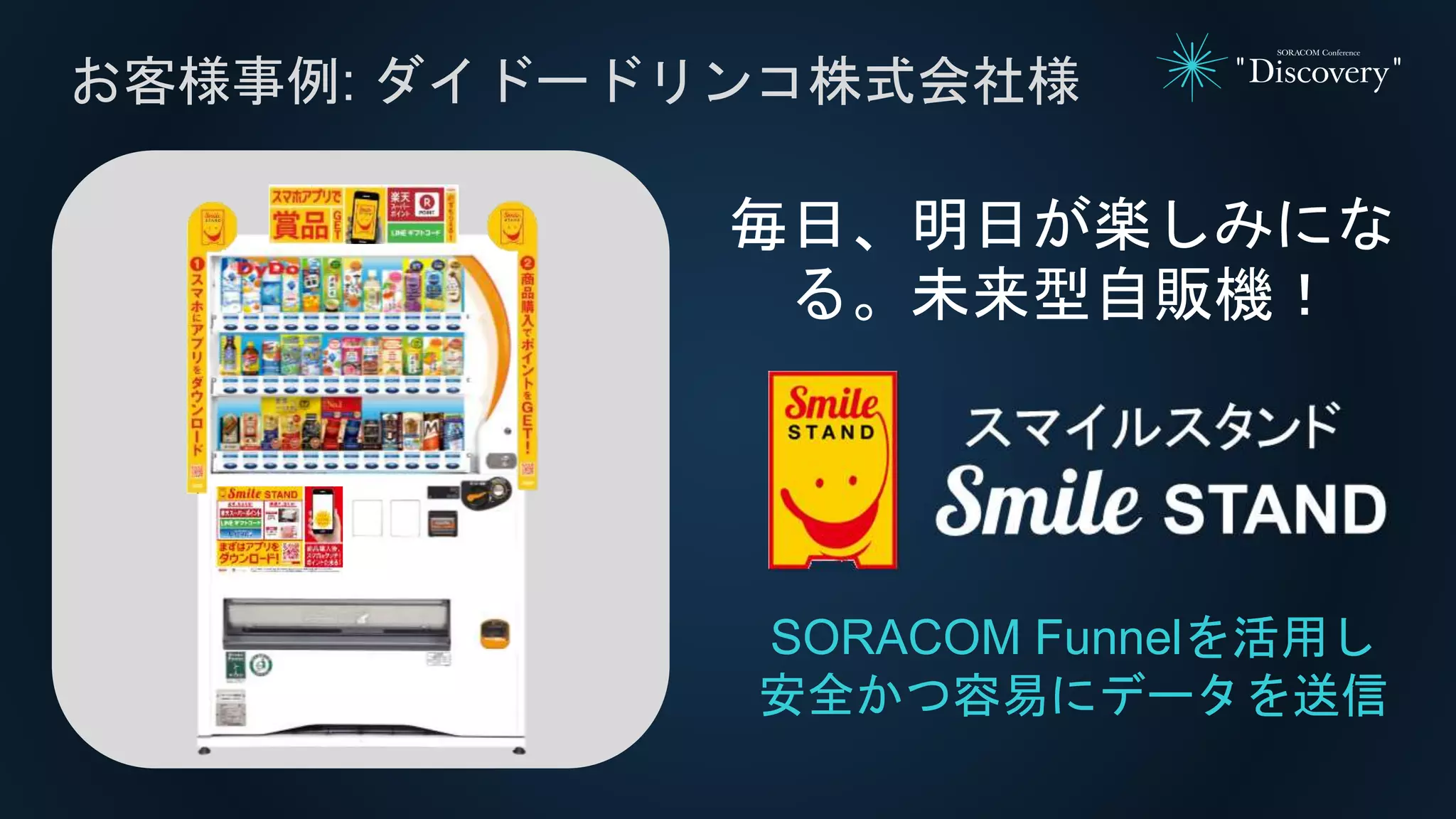 お客様事例: ダイドードリンコ株式会社様
SORACOM Funnelを活用し
安全かつ容易にデータを送信
毎日、明日が楽しみにな
る。未来型自販機！
 