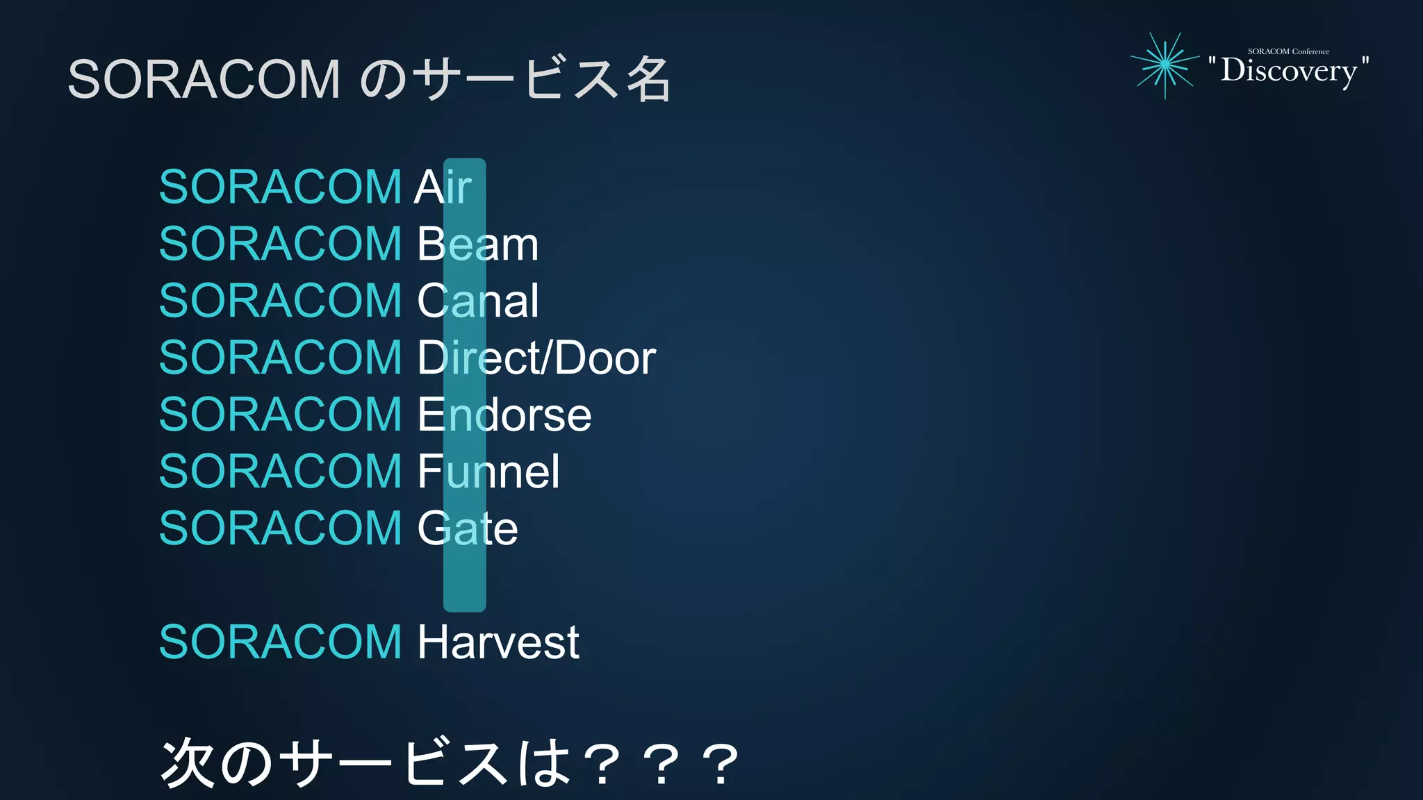 SORACOM Air
SORACOM Beam
SORACOM Canal
SORACOM Direct/Door
SORACOM Endorse
SORACOM Funnel
SORACOM Gate
SORACOM Harvest
次のサービスは？？？
SORACOM のサービス名
 