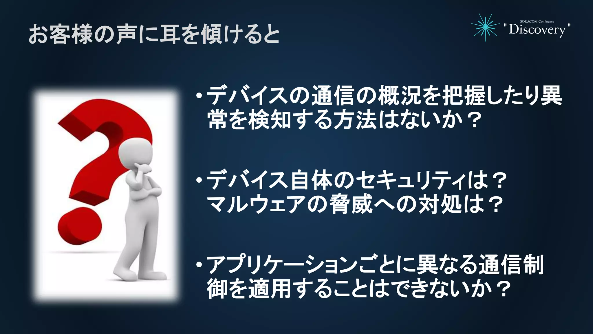 •デバイスの通信の概況を把握したり異
常を検知する方法はないか？
•デバイス自体のセキュリティは？
マルウェアの脅威への対処は？
•アプリケーションごとに異なる通信制
御を適用することはできないか？
お客様の声に耳を傾けると
 