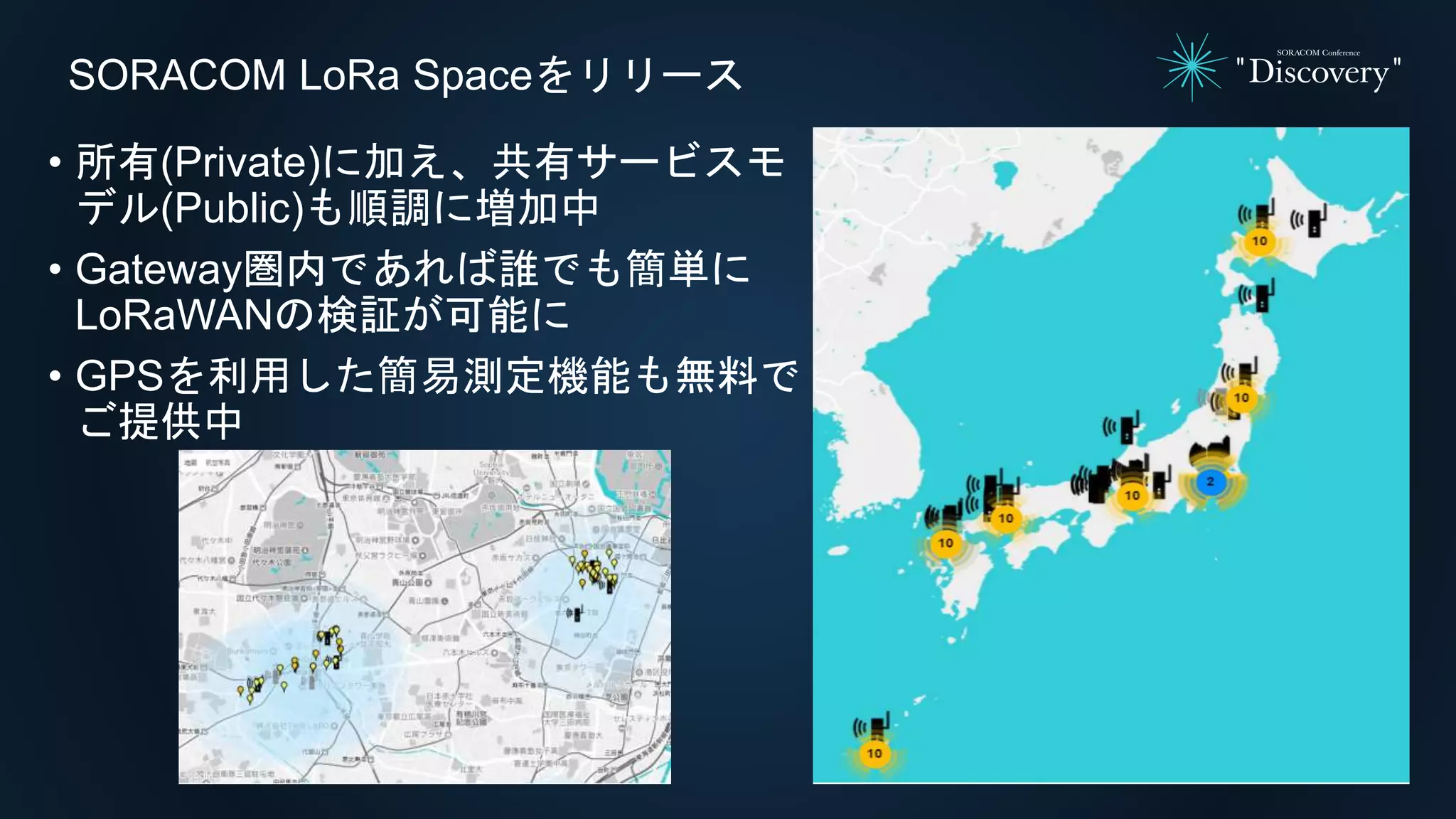 SORACOM LoRa Spaceをリリース
• 所有(Private)に加え、共有サービスモ
デル(Public)も順調に増加中
• Gateway圏内であれば誰でも簡単に
LoRaWANの検証が可能に
• GPSを利用した簡易測定機能も無料で
ご提供中
 