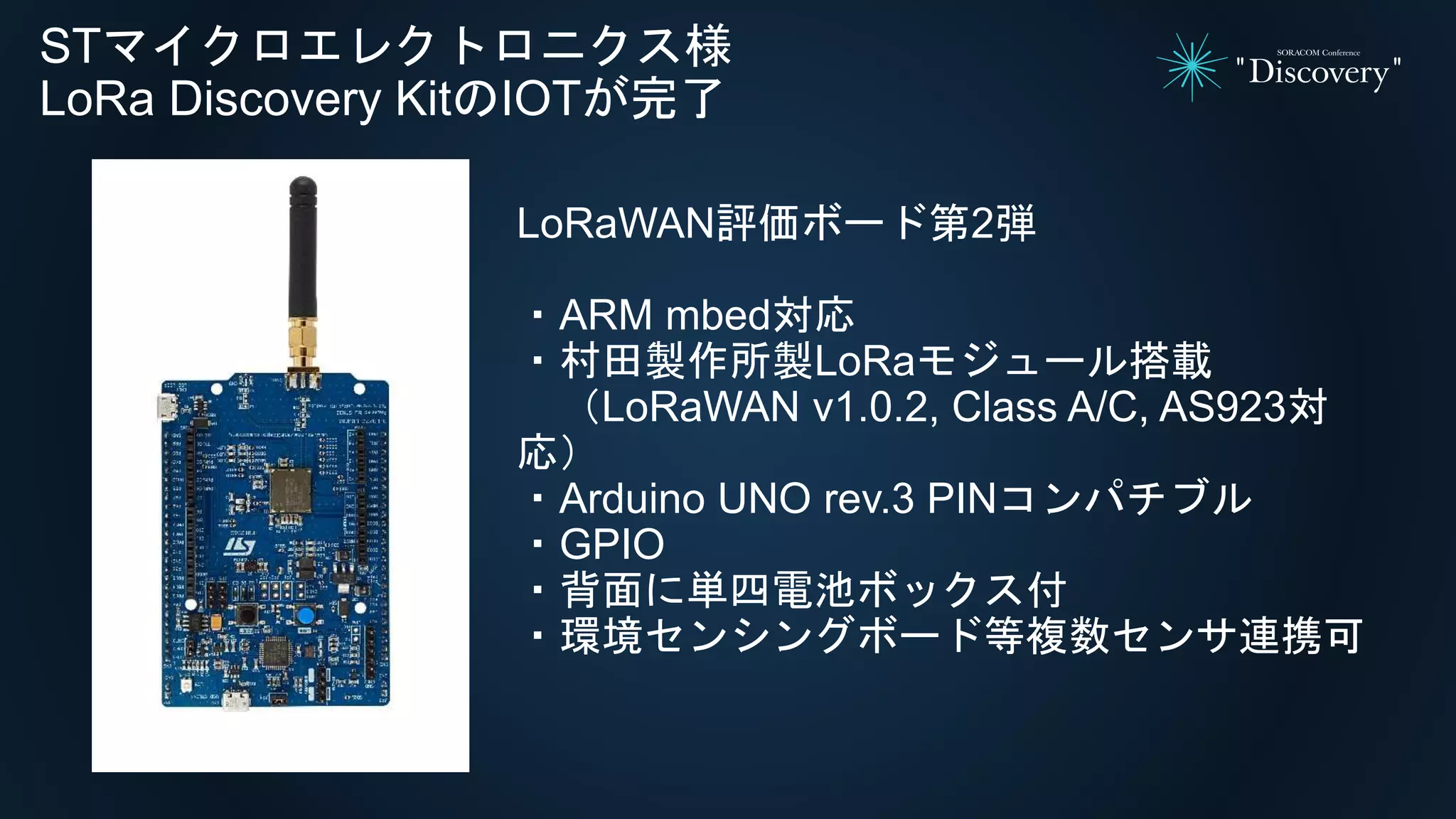 STマイクロエレクトロニクス様
LoRa Discovery KitのIOTが完了
LoRaWAN評価ボード第2弾
・ARM mbed対応
・村田製作所製LoRaモジュール搭載
（LoRaWAN v1.0.2, Class A/C, AS923対
応）
・Arduino UNO rev.3 PINコンパチブル
・GPIO
・背面に単四電池ボックス付
・環境センシングボード等複数センサ連携可
 