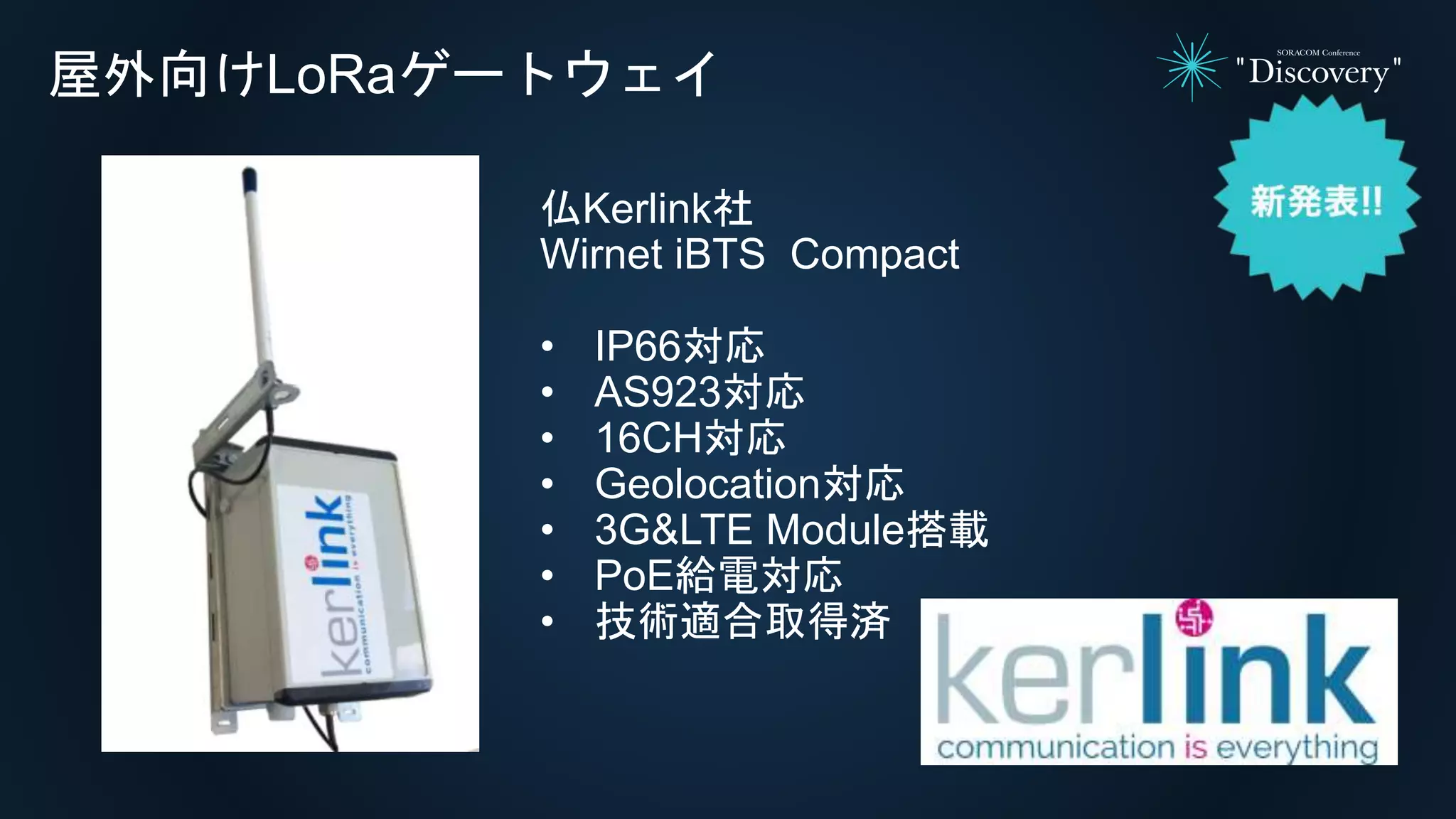 屋外向けLoRaゲートウェイ
仏Kerlink社
Wirnet iBTS Compact
• IP66対応
• AS923対応
• 16CH対応
• Geolocation対応
• 3G&LTE Module搭載
• PoE給電対応
• 技術適合取得済
 