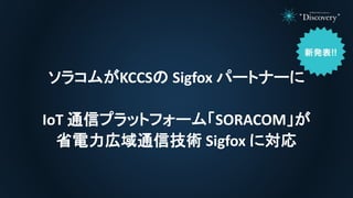 ソラコムがKCCSの Sigfox パートナーに
IoT 通信プラットフォーム「SORACOM」が
省電力広域通信技術 Sigfox に対応
 