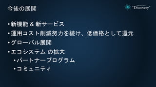 •新機能 & 新サービス
•運用コスト削減努力を続け、低価格として還元
•グローバル展開
•エコシステム の拡大
• パートナープログラム
• コミュニティ
今後の展開
 