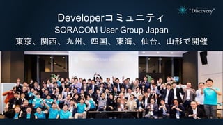 Developerコミュニティ
SORACOM User Group Japan
東京、関西、九州、四国、東海、仙台、山形で開催
 