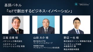 基調パネル
「IoTで創出するビジネス・イノベーション」
江坂 忠晴 様
パナソニック株式会社
コネクティッド
ソリューションズ社 常務
山田 大介 様
株式会社みずほ
フィナンシャルグループ
常務執行役員
デジタルイノベーション担当役員
野辺 一也 様
株式会社ローソン 理事執行役員
マーケティング本部
本部長代行 兼
商品本部副本部長
 
