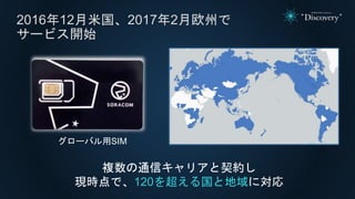 2016年12月米国、2017年2月欧州で
サービス開始
複数の通信キャリアと契約し
現時点で、120を超える国と地域に対応
グローバル用SIM
 