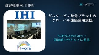 お客様事例: IHI様
SORACOM Gateで
閉域網でセキュアに通信
ガスタービン発電プラントの
グローバル遠隔運用支援
 
