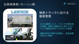 お客様事例: ローソン様
物流トラックにおける
動態管理
Ｍ２Ｍ通信により、トラックの現在地
の把握。車両に搭載された各センサー
により運転状況をリアルタイム管理
運転状況の可視化を実現し、配送品質
の向上に貢献。
 
