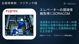 れ
お客様事例：フジテック様
温湿度などのエレベーターの環
境情報と故障や部品交換との関
連性を可視化し交換間隔の適正
化を目指す
エレベーターの環境情
報取得にSORACOM
(協力パートナー：クラスメソッド株式会社)
 
