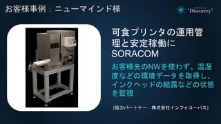 れ
お客様事例：ニューマインド様
お客様先のNWを使わず、温湿
度などの環境データを取得し、
インクヘッドの結露などの状態
を監視
可食プリンタの運用管
理と安定稼働に
SORACOM
(協力パートナー：株式会社インフォコーパス)
 