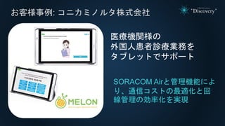 お客様事例: コニカミノルタ株式会社
SORACOM Airと管理機能によ
り、通信コストの最適化と回
線管理の効率化を実現
医療機関様の
外国人患者診療業務を
タブレットでサポート
 