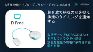 お客様事例:トリプル・ダブリュー・ジャパン株式会社
取得データをSORACOM Airを
利用してクラウドへ送信
設置先施設の環境に依存せず展
開が可能
超音波で膀胱の形を捉え
排泄のタイミングを通知
する
 