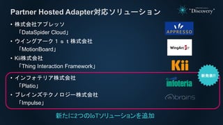 • 株式会社アプレッソ
「DataSpider Cloud」
• ウイングアーク１ｓｔ株式会社
「MotionBoard」
• Kii株式会社
「Thing Interaction Framework」
• インフォテリア株式会社
「Platio」
• ブレインズテクノロジー株式会社
「Impulse」
Partner Hosted Adapter対応ソリューション
新たに2つのIoTソリューションを追加
 