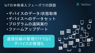 •デバイスのデータ/状態取得
•デバイスへのデータセット
•プログラムの遠隔実行
•ファームアップデート
IoTの本格導入フェーズでの課題
通信回線の管理だけでなく
デバイスの管理も
 