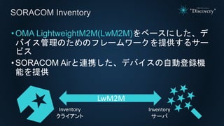 •OMA LightweightM2M(LwM2M)をベースにした、デ
バイス管理のためのフレームワークを提供するサー
ビス
•SORACOM Airと連携した、デバイスの自動登録機
能を提供
SORACOM Inventory
Inventory
クライアント
Inventory
サーバ
LwM2M
 