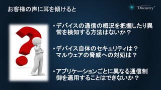 •デバイスの通信の概況を把握したり異
常を検知する方法はないか？
•デバイス自体のセキュリティは？
マルウェアの脅威への対処は？
•アプリケーションごとに異なる通信制
御を適用することはできないか？
お客様の声に耳を傾けると
 
