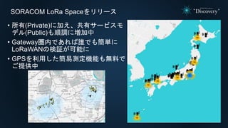 SORACOM LoRa Spaceをリリース
• 所有(Private)に加え、共有サービスモ
デル(Public)も順調に増加中
• Gateway圏内であれば誰でも簡単に
LoRaWANの検証が可能に
• GPSを利用した簡易測定機能も無料で
ご提供中
 