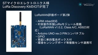 STマイクロエレクトロニクス様
LoRa Discovery KitのIOTが完了
LoRaWAN評価ボード第2弾
・ARM mbed対応
・村田製作所製LoRaモジュール搭載
（LoRaWAN v1.0.2, Class A/C, AS923対
応）
・Arduino UNO rev.3 PINコンパチブル
・GPIO
・背面に単四電池ボックス付
・環境センシングボード等複数センサ連携可
 