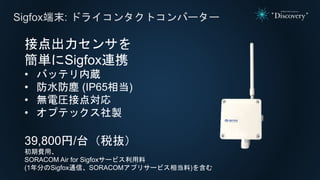 Sigfox端末: ドライコンタクトコンバーター
接点出力センサを
簡単にSigfox連携
• バッテリ内蔵
• 防水防塵 (IP65相当)
• 無電圧接点対応
• オプテックス社製
39,800円/台（税抜）
初期費用、
SORACOM Air for Sigfoxサービス利用料
(1年分のSigfox通信、SORACOMアプリサービス相当料)を含む
 