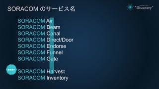 SORACOM Air
SORACOM Beam
SORACOM Canal
SORACOM Direct/Door
SORACOM Endorse
SORACOM Funnel
SORACOM Gate
SORACOM Harvest
SORACOM Inventory
SORACOM のサービス名
 
