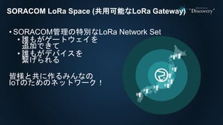 • SORACOM管理の特別なLoRa Network Set
• 誰もがゲートウェイを
追加できて
• 誰もがデバイスを
繋げられる
皆様と共に作るみんなの
IoTのためのネットワーク！
SORACOM LoRa Space (共用可能なLoRa Gateway)
 