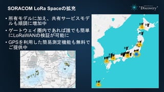 SORACOM LoRa Spaceの拡充
• 所有モデルに加え、共有サービスモデ
ルも順調に増加中
• ゲートウェイ圏内であれば誰でも簡単
にLoRaWANの検証が可能に
• GPSを利用した簡易測定機能も無料で
ご提供中
 