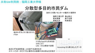 分散型多目的市民ダム
あまみずタンクに取り付けた
eTape
3つのeTapeからの水位を
10分ごとに
LoRa Shiled経由で送信
Harvesting から取り出したデータ
福岡工業大学 森山聡之
熊本高専 森下功啓
崇城大学 和泉信生
あまみず社会研究会；上水道下水道対応の
スマートウオータだけでなく都市の水循環や洪水抑止を目指す
あめにわ憩いセンター＠樋井川.福岡市
共有GW利用例：福岡工業大学様
 