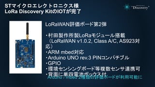 STマイクロエレクトロニクス様
LoRa Discovery KitのIOTが完了
LoRaWAN評価ボード第2弾
・村田製作所製LoRaモジュール搭載
（LoRaWAN v1.0.2, Class A/C, AS923対
応）
・ARM mbed対応
・Arduino UNO rev.3 PINコンパチブル
・GPIO
・環境センシングボード等複数センサ連携可
・背面に単四電池ボックス付Arduno / mbed 2種類の評価ボードが利用可能に
 