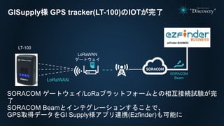 LoRaWAN
ゲートウェイ
LT-100
LoRaWAN
SORACOM
Beam
GISupply様 GPS tracker(LT-100)のIOTが完了
SORACOM ゲートウェイ/LoRaプラットフォームとの相互接続試験が完
了
SORACOM Beamとインテグレーションすることで、
GPS取得データをGI Supply様アプリ連携(Ezfinder)も可能に
 
